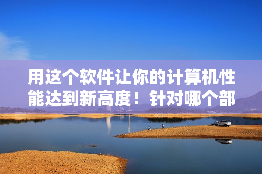 用这个软件让你的计算机性能达到新高度！针对哪个部位优化可提高性能