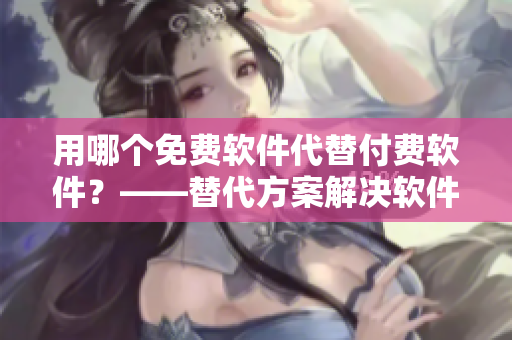 用哪个免费软件代替付费软件？——替代方案解决软件购买难题