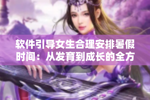 软件引导女生合理安排暑假时间：从发育到成长的全方位计划表
