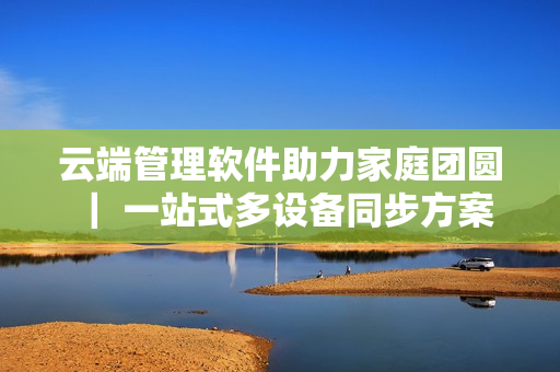 云端管理软件助力家庭团圆 ｜ 一站式多设备同步方案让三个女儿一锅烩