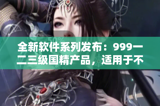 全新软件系列发布：999一二三级国精产品，适用于不同阶段软件需求