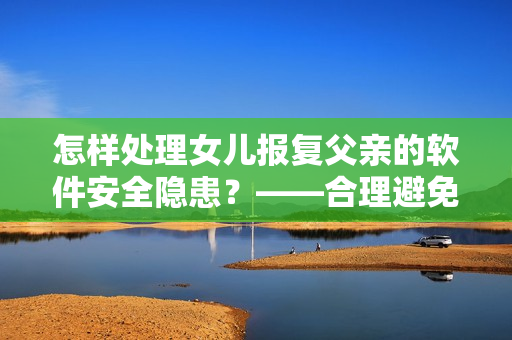 怎样处理女儿报复父亲的软件安全隐患？——合理避免个人信息泄露