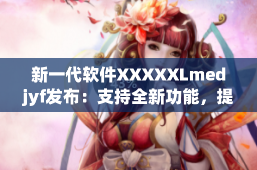 新一代软件XXXXXLmedjyf发布：支持全新功能，提升用户体验