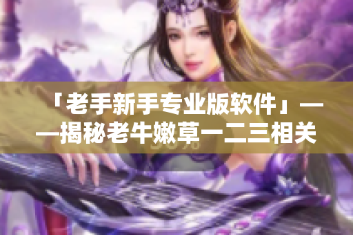 「老手新手专业版软件」——揭秘老牛嫩草一二三相关软件的区别