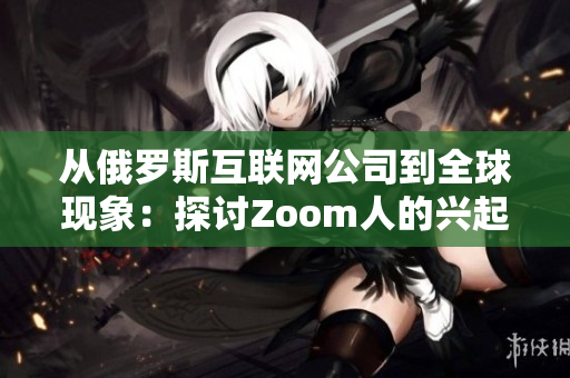 从俄罗斯互联网公司到全球现象：探讨Zoom人的兴起与Zoom软件的重要性