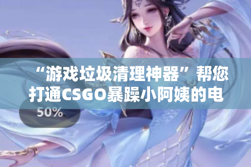 “游戏垃圾清理神器”帮您打通CSGO暴躁小阿姨的电脑征程