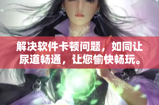 解决软件卡顿问题，如同让尿道畅通，让您愉快畅玩。
