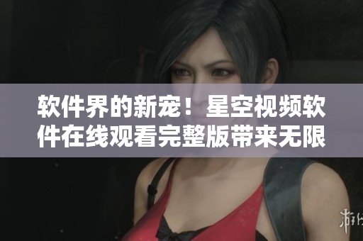 软件界的新宠！星空视频软件在线观看完整版带来无限视觉体验