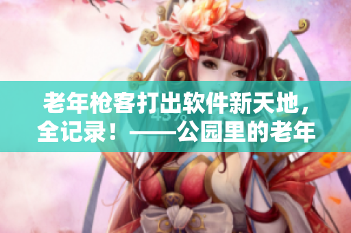老年枪客打出软件新天地，全记录！——公园里的老年枪客视频全纪录