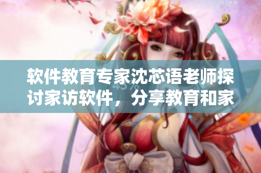 软件教育专家沈芯语老师探讨家访软件，分享教育和家庭的黄金平衡秘诀