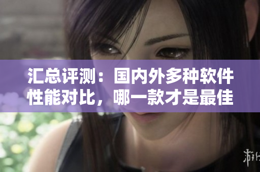 汇总评测：国内外多种软件性能对比，哪一款才是最佳选择？