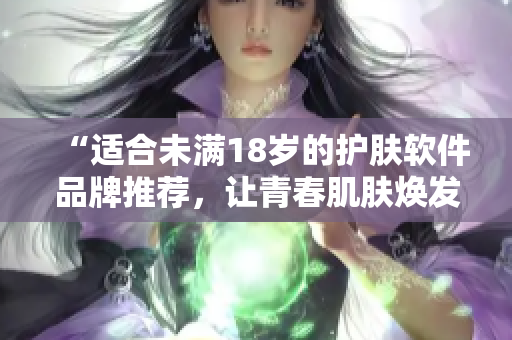 “适合未满18岁的护肤软件品牌推荐，让青春肌肤焕发亮丽”