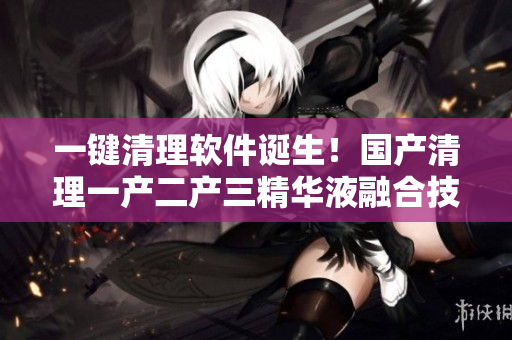 一键清理软件诞生！国产清理一产二产三精华液融合技术成果