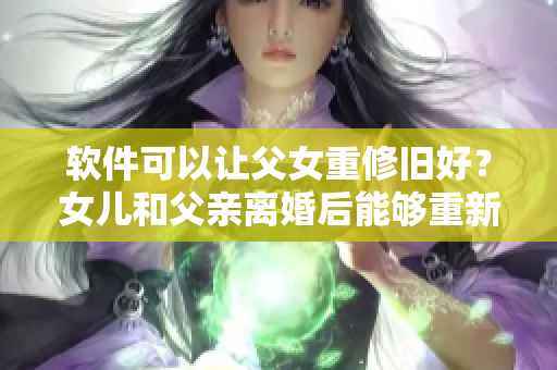 软件可以让父女重修旧好？女儿和父亲离婚后能够重新建立夫妻关系吗？