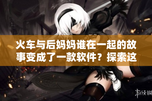 火车与后妈妈谁在一起的故事变成了一款软件？探索这个新奇主题的细节！