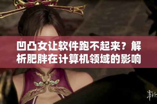 凹凸女让软件跑不起来？解析肥胖在计算机领域的影响和治理方法