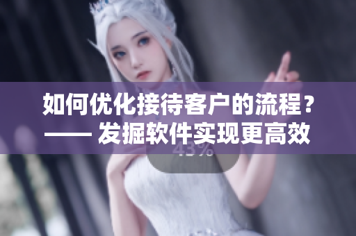 如何优化接待客户的流程？—— 发掘软件实现更高效的客户管理