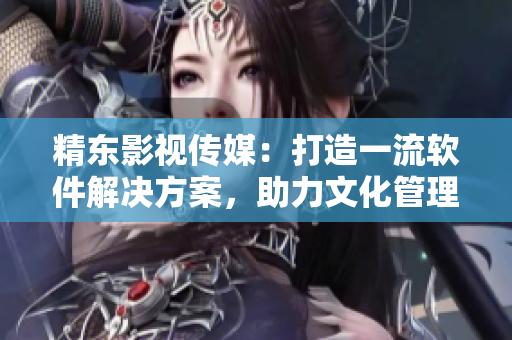 精东影视传媒：打造一流软件解决方案，助力文化管理行业发展