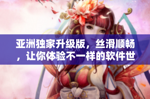 亚洲独家升级版，丝滑顺畅，让你体验不一样的软件世界！