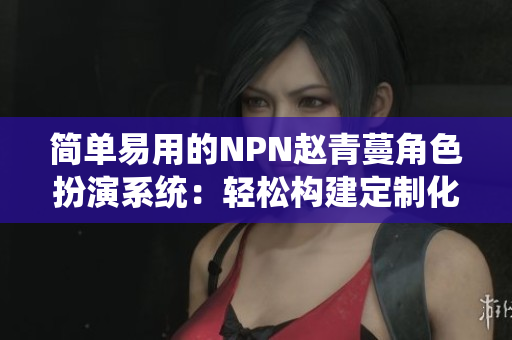 简单易用的NPN赵青蔓角色扮演系统：轻松构建定制化软件应用