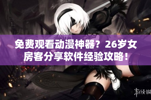 免费观看动漫神器？26岁女房客分享软件经验攻略！