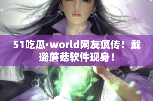 51吃瓜·world网友疯传！戴璐蘑菇软件现身！