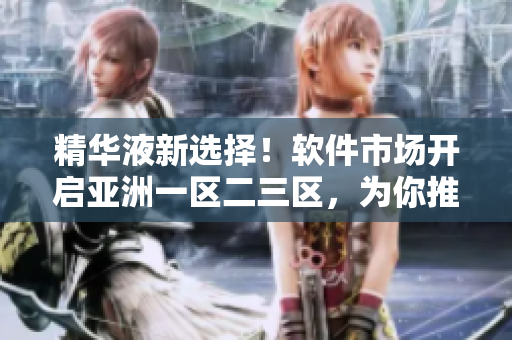 精华液新选择！软件市场开启亚洲一区二三区，为你推荐最佳产品