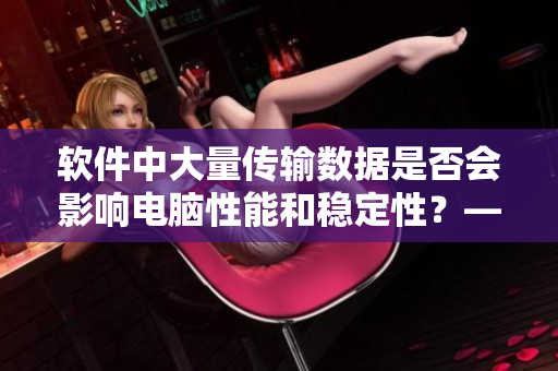 软件中大量传输数据是否会影响电脑性能和稳定性？——一个编辑的探讨