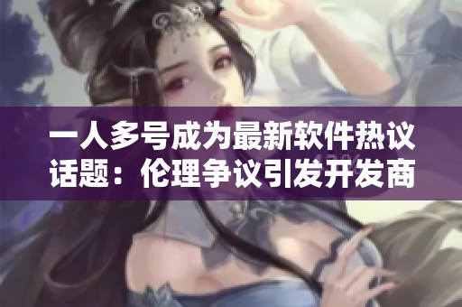 一人多号成为最新软件热议话题：伦理争议引发开发商与用户的看法分歧