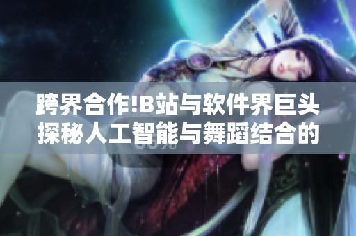 跨界合作!B站与软件界巨头探秘人工智能与舞蹈结合的奇妙秘密