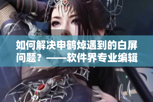 如何解决申鹤焯遇到的白屏问题？——软件界专业编辑分享解决方案