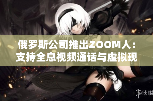 俄罗斯公司推出ZOOM人：支持全息视频通话与虚拟现实交互的创新软件