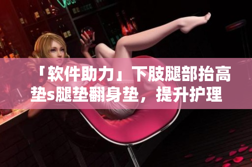「软件助力」下肢腿部抬高垫s腿垫翻身垫，提升护理效率