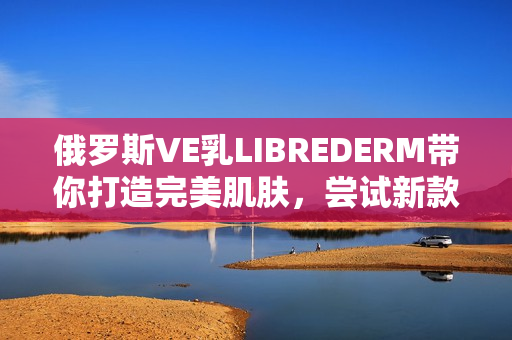 俄罗斯VE乳LIBREDERM带你打造完美肌肤，尝试新款皮肤美化软件