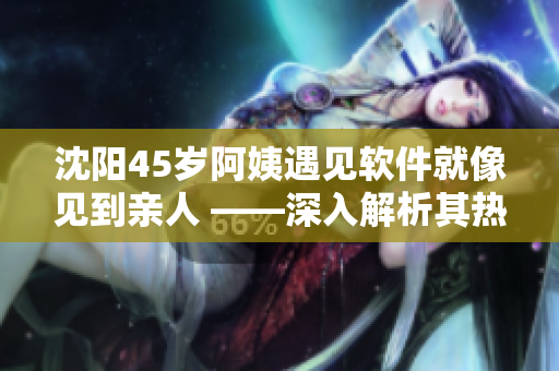 沈阳45岁阿姨遇见软件就像见到亲人 ——深入解析其热情背后的故事