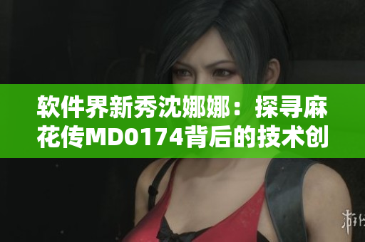 软件界新秀沈娜娜：探寻麻花传MD0174背后的技术创新