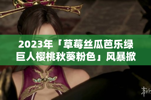 2023年「草莓丝瓜芭乐绿巨人樱桃秋葵粉色」风暴掀起软件界的革新