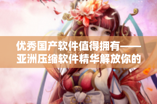 优秀国产软件值得拥有——亚洲压缩软件精华解放你的存储空间