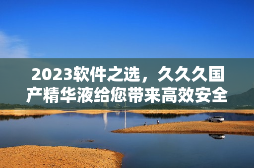 2023软件之选，久久久国产精华液给您带来高效安全的体验！