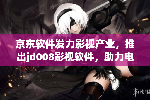 京东软件发力影视产业，推出jd008影视软件，助力电影播放不断升级