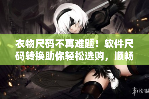 衣物尺码不再难题！软件尺码转换助你轻松选购，顺畅穿着！