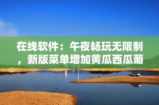 在线软件：午夜畅玩无限制，新版菜单增加黄瓜西瓜葡萄榴莲选择