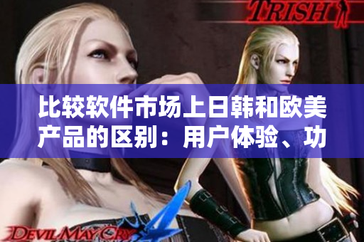 比较软件市场上日韩和欧美产品的区别：用户体验、功能和设计风格