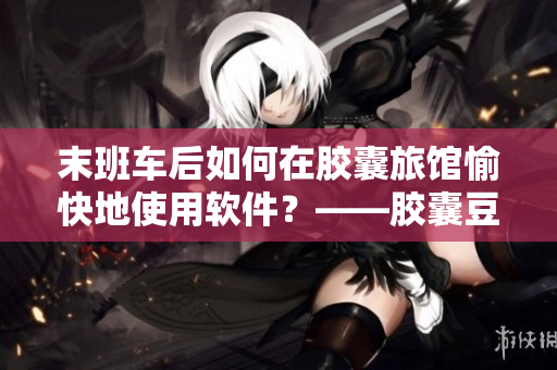 末班车后如何在胶囊旅馆愉快地使用软件？——胶囊豆瓣使用技巧分享