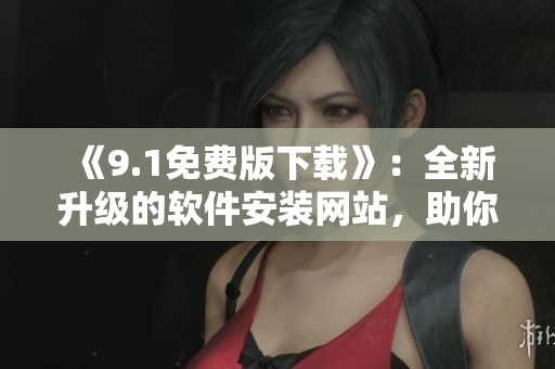 《9.1免费版下载》：全新升级的软件安装网站，助你轻松获取免费软件！