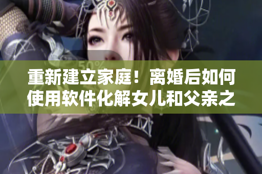 重新建立家庭！离婚后如何使用软件化解女儿和父亲之间的矛盾？