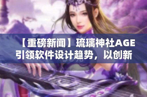 【重磅新闻】琉璃神社AGE引领软件设计趋势，以创新突破行业壁垒！
