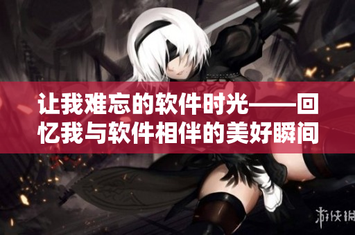 让我难忘的软件时光——回忆我与软件相伴的美好瞬间！