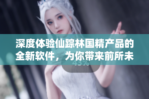 深度体验仙踪林国精产品的全新软件，为你带来前所未有的全方位用户体验