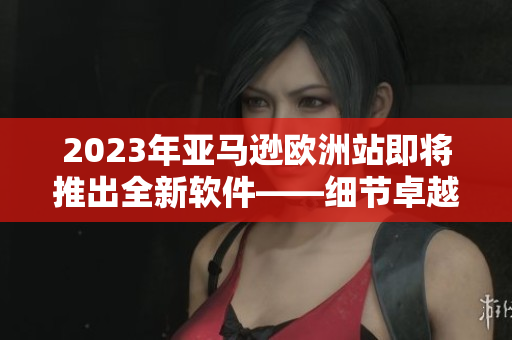 2023年亚马逊欧洲站即将推出全新软件——细节卓越，用户体验更优化